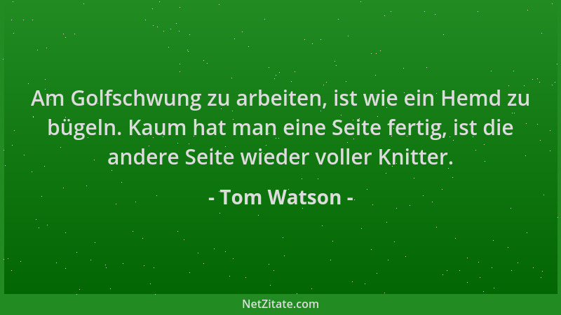 Tom Watson - Am Golfschwung zu arbeiten, ist wie ein Hemd zu bügeln. Kaum hat man eine Seite fertig, ist die andere Seite w...