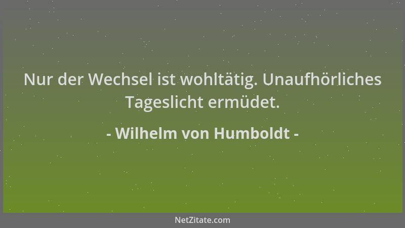 Wilhelm von Humboldt - Nur der Wechsel ist wohltätig. Unaufhörliches Tageslicht ermüdet....