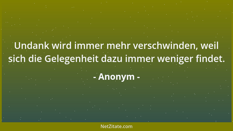 Anonym - Undank wird immer mehr verschwinden, weil sich die Gelegenheit dazu immer weniger findet....