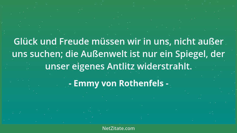 Emmy von Rothenfels - Glück und Freude müssen wir in uns, nicht außer uns suchen; die Außenwelt ist nur ein Spiegel, der un...