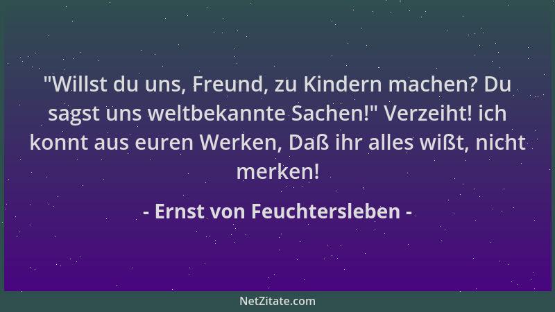 Ernst von Feuchtersleben - "Willst du uns, Freund, zu Kindern machen? Du sagst uns weltbekannte Sachen! " Verzeiht! ich konn...