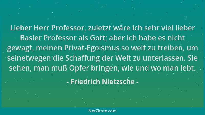 Friedrich Nietzsche - Lieber Herr Professor, zuletzt wäre ich sehr viel lieber Basler Professor als Gott; aber ich habe es...