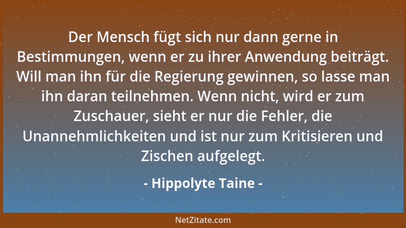 Hippolyte Taine - Der Mensch fügt sich nur dann gerne in Bestimmungen, wenn er zu ihrer Anwendung beiträgt. Will man ihn fü...