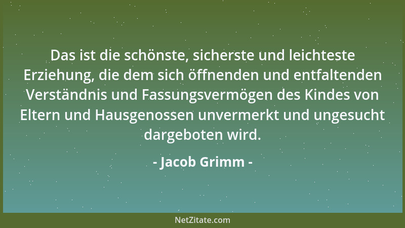 Jacob Grimm - Das ist die schönste, sicherste und leichteste Erziehung, die dem sich öffnenden und entfaltenden Verständnis...