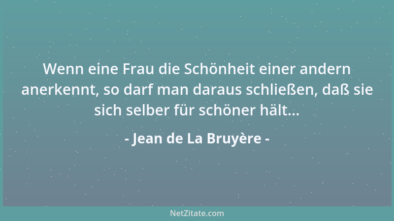 Jean de La Bruyère - Wenn eine Frau die Schönheit einer andern anerkennt, so darf man daraus schließen, daß sie sich selber...