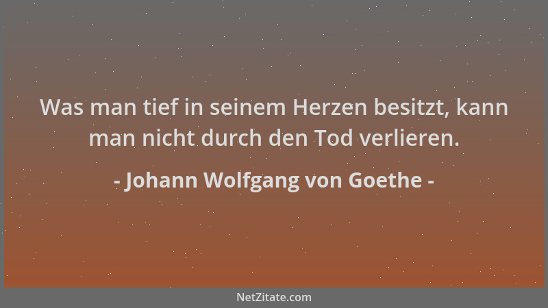 Johann Wolfgang von Goethe - Was man tief in seinem Herzen besitzt, kann man nicht durch den Tod verlieren....