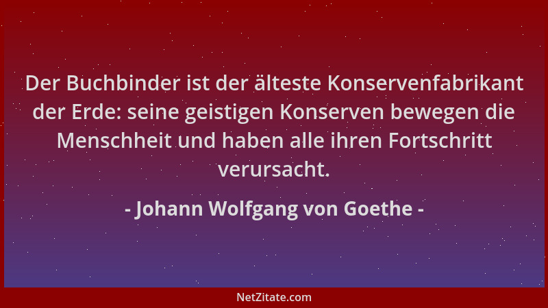 Johann Wolfgang von Goethe - Der Buchbinder ist der älteste Konservenfabrikant der Erde: seine geistigen Konserven bewegen...