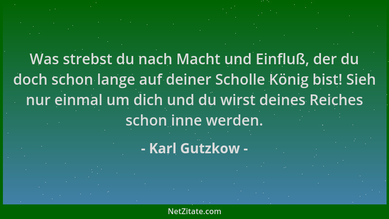 Karl Gutzkow - Was strebst du nach Macht und Einfluß, der du doch schon lange auf deiner Scholle König bist! Sieh nur einma...