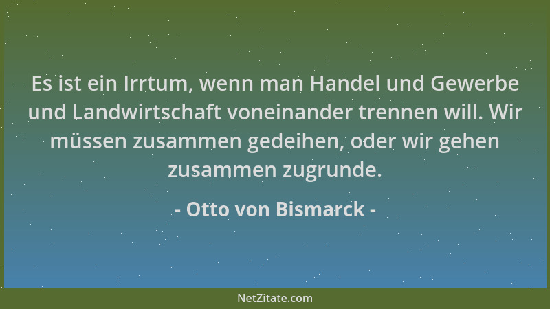Otto von Bismarck - Es ist ein Irrtum, wenn man Handel und Gewerbe und Landwirtschaft voneinander trennen will. Wir müssen...