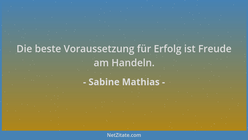 Sabine Mathias - Die beste Voraussetzung für Erfolg ist Freude am Handeln....