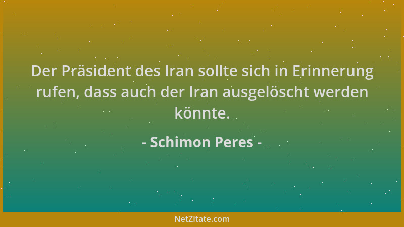 Schimon Peres - Der Präsident des Iran sollte sich in Erinnerung rufen, dass auch der Iran ausgelöscht werden könnte....