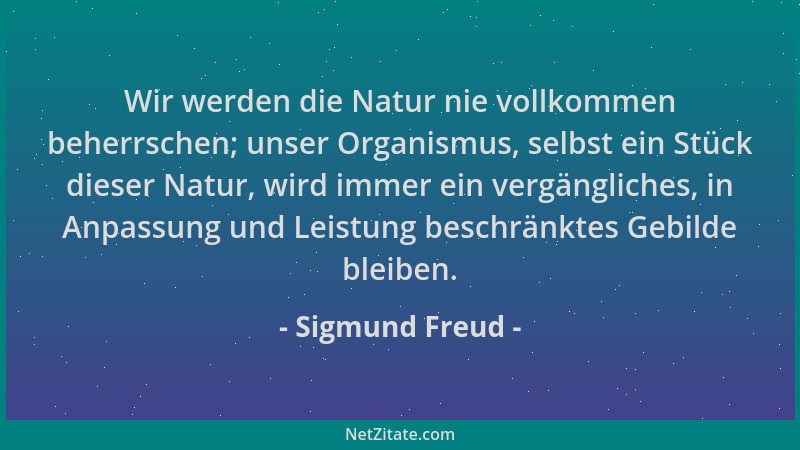 Sigmund Freud - Wir werden die Natur nie vollkommen beherrschen; unser Organismus, selbst ein Stück dieser Natur, wird imme...