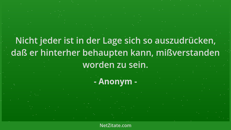 Anonym - Nicht jeder ist in der Lage sich so auszudrücken, daß er hinterher behaupten kann, mißverstanden worden zu sein....