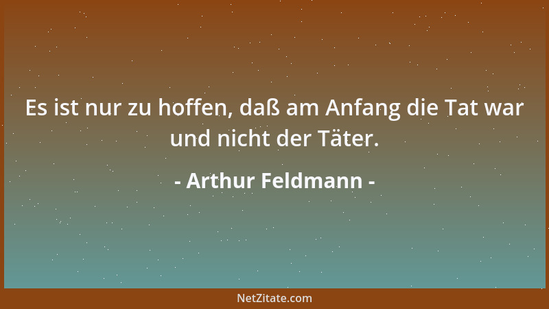 Arthur Feldmann - Es ist nur zu hoffen, daß am Anfang die Tat war und nicht der Täter....