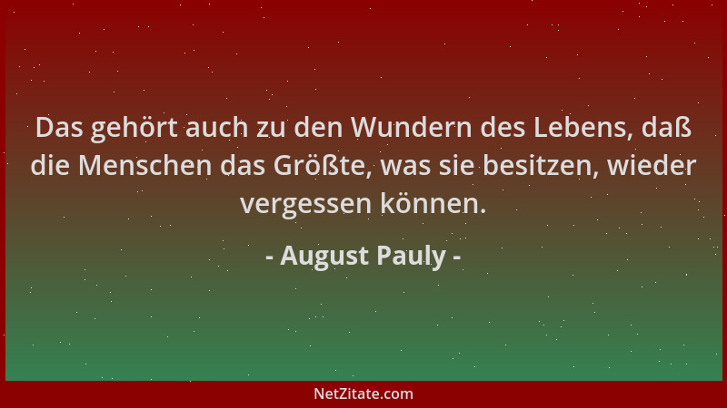 August Pauly - Das gehört auch zu den Wundern des Lebens, daß die Menschen das Größte, was sie besitzen, wieder vergessen k...