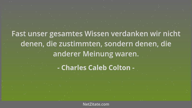 Charles Caleb Colton - Fast unser gesamtes Wissen verdanken wir nicht denen, die zustimmten, sondern denen, die anderer Mei...