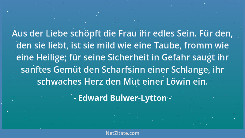 Edward Bulwer-Lytton - Aus der Liebe schöpft die Frau ihr edles Sein. Für den, den sie liebt, ist sie mild wie eine Taube,...