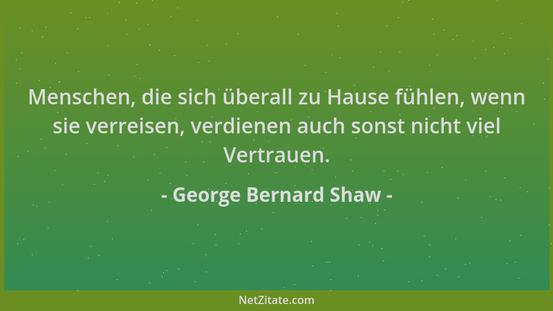 George Bernard Shaw - Menschen, die sich überall zu Hause fühlen, wenn sie verreisen, verdienen auch sonst nicht viel Vertr...