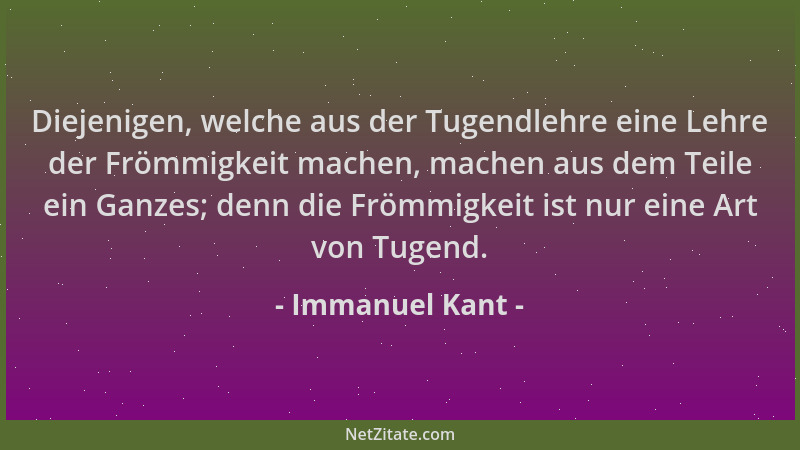 Immanuel Kant - Diejenigen, welche aus der Tugendlehre eine Lehre der Frömmigkeit machen, machen aus dem Teile ein Ganzes;...