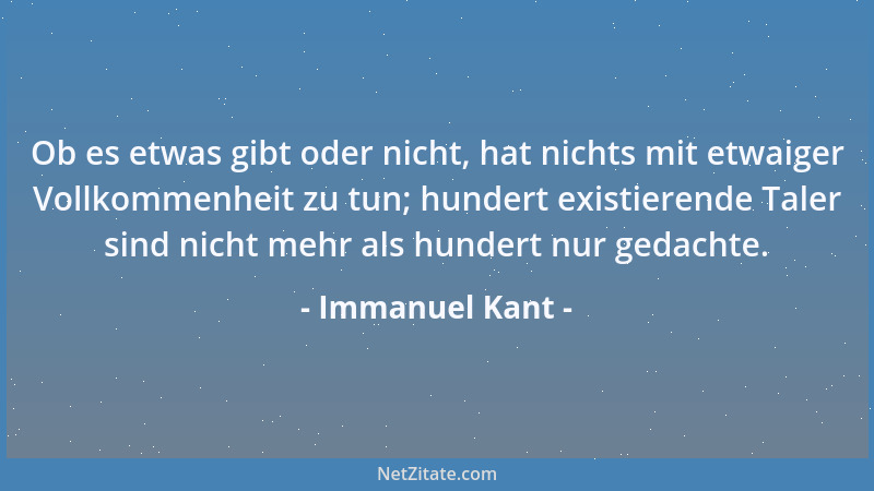 Immanuel Kant - Ob es etwas gibt oder nicht, hat nichts mit etwaiger Vollkommenheit zu tun; hundert existierende Taler sind...