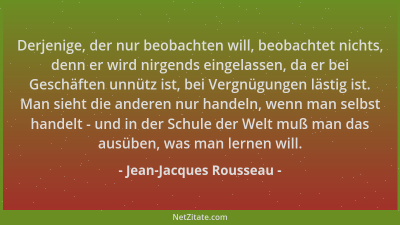 Jean-Jacques Rousseau - Derjenige, der nur beobachten will, beobachtet nichts, denn er wird nirgends eingelassen, da er bei...