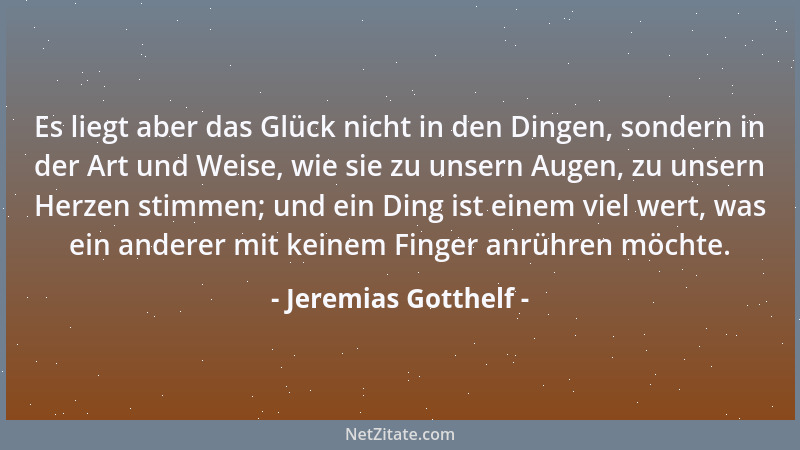 Jeremias Gotthelf - Es liegt aber das Glück nicht in den Dingen, sondern in der Art und Weise, wie sie zu unsern Augen, zu...