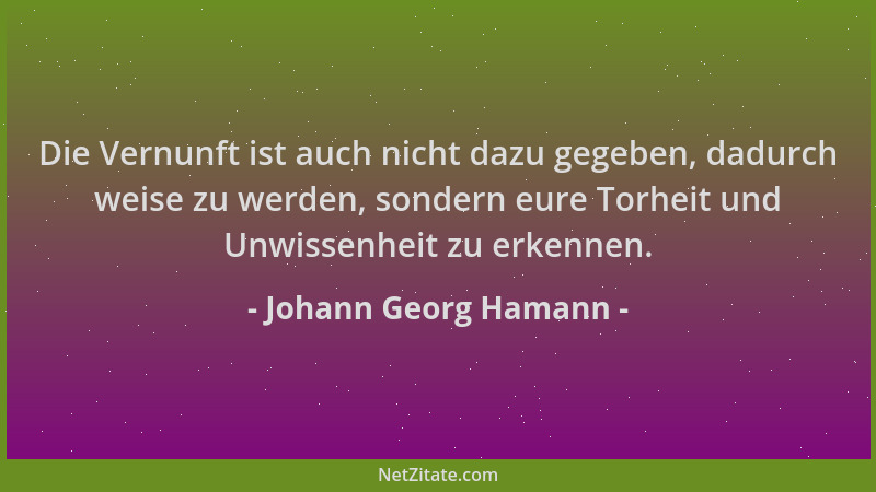 Johann Georg Hamann - Die Vernunft ist auch nicht dazu gegeben, dadurch weise zu werden, sondern eure Torheit und Unwissenh...