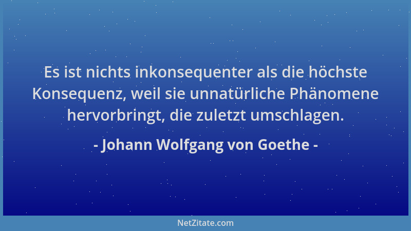 Johann Wolfgang von Goethe - Es ist nichts inkonsequenter als die höchste Konsequenz, weil sie unnatürliche Phänomene hervo...