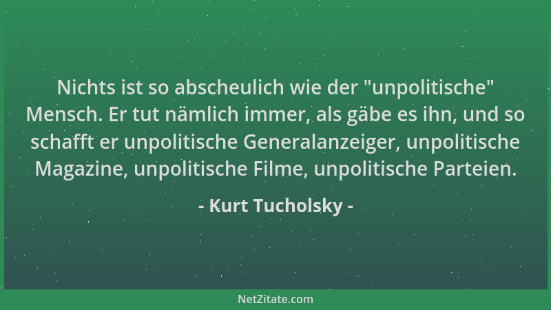 Kurt Tucholsky - Nichts ist so abscheulich wie der  "unpolitische " Mensch. Er tut nämlich immer, als gäbe es ihn, und so sch...