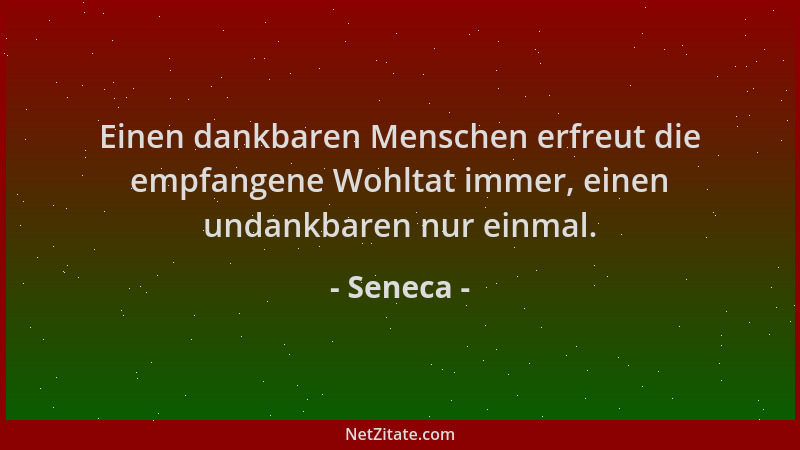Seneca - Einen dankbaren Menschen erfreut die empfangene Wohltat immer, einen undankbaren nur einmal....