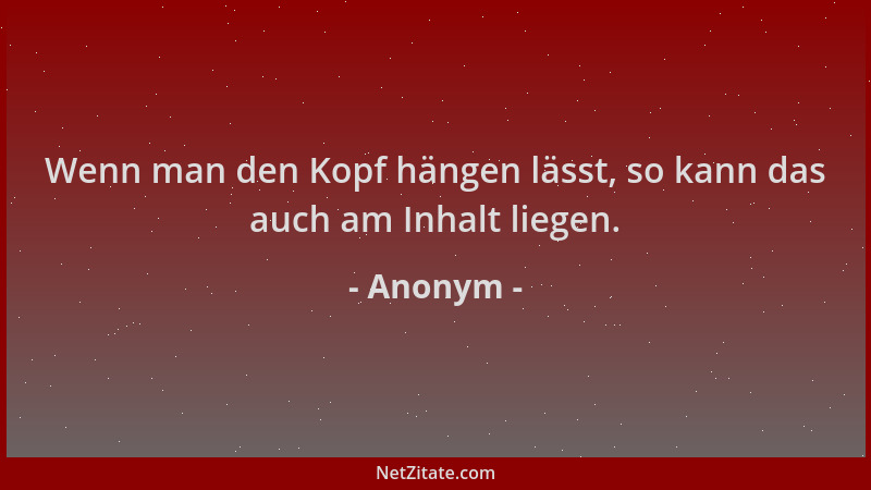 Anonym - Wenn man den Kopf hängen lässt, so kann das auch am Inhalt liegen....