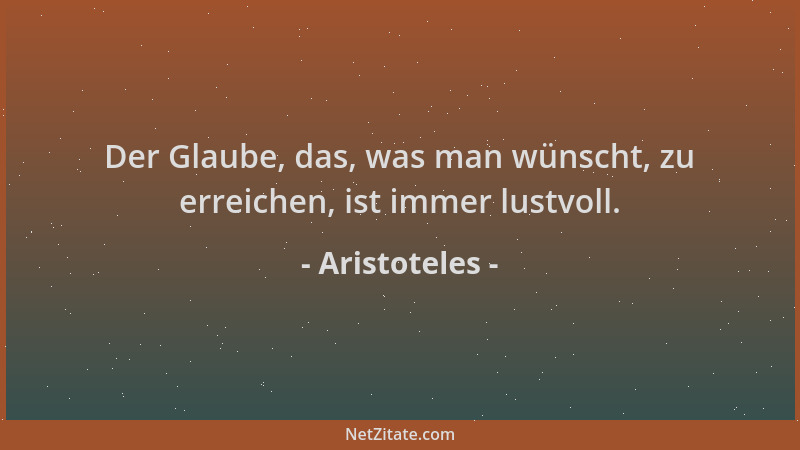 Aristoteles - Der Glaube, das, was man wünscht, zu erreichen, ist immer lustvoll....