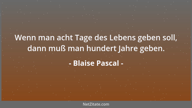 Blaise Pascal - Wenn man acht Tage des Lebens geben soll, dann muß man hundert Jahre geben....