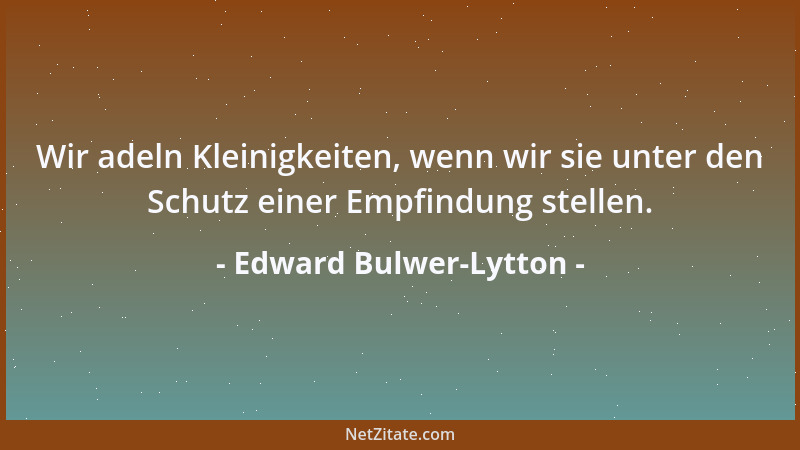 Edward Bulwer-Lytton - Wir adeln Kleinigkeiten, wenn wir sie unter den Schutz einer Empfindung stellen....