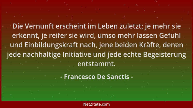 Francesco De Sanctis - Die Vernunft erscheint im Leben zuletzt; je mehr sie erkennt, je reifer sie wird, umso mehr lassen G...