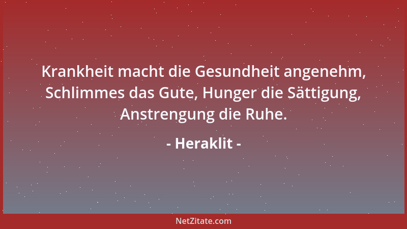 Heraklit - Krankheit macht die Gesundheit angenehm, Schlimmes das Gute, Hunger die Sättigung, Anstrengung die Ruhe....