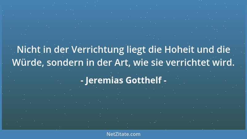 Jeremias Gotthelf - Nicht in der Verrichtung liegt die Hoheit und die Würde, sondern in der Art, wie sie verrichtet wird....