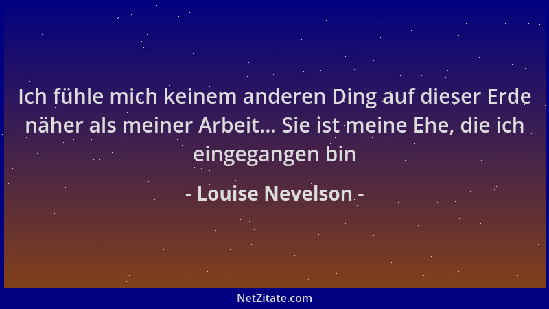 Louise Nevelson - Ich fühle mich keinem anderen Ding auf dieser Erde näher als meiner Arbeit... Sie ist meine Ehe, die ich...