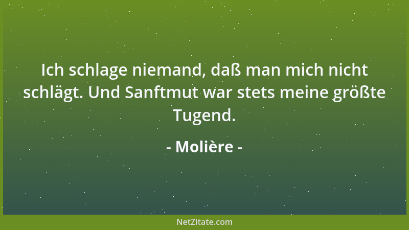 Molière - Ich schlage niemand, daß man mich nicht schlägt. Und Sanftmut war stets meine größte Tugend....