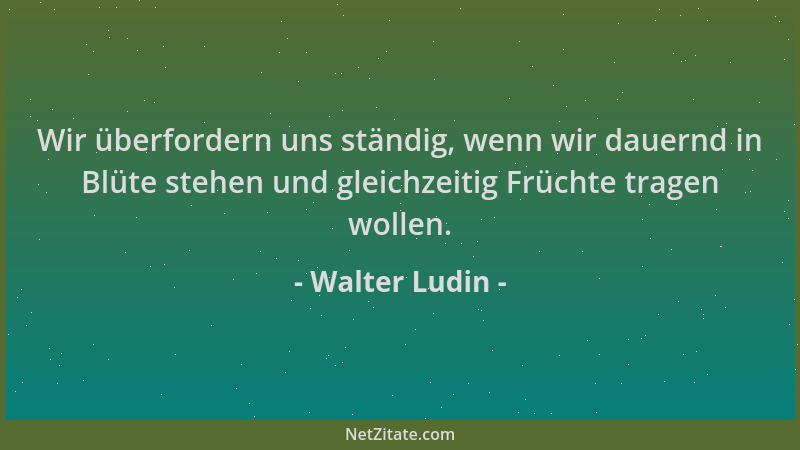 Walter Ludin - Wir überfordern uns ständig, wenn wir dauernd in Blüte stehen und gleichzeitig Früchte tragen wollen....