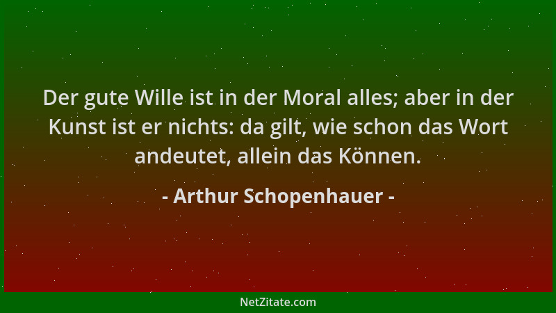 Arthur Schopenhauer - Der gute Wille ist in der Moral alles; aber in der Kunst ist er nichts: da gilt, wie schon das Wort a...