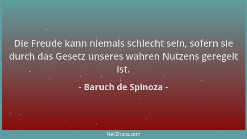 Baruch de Spinoza - Die Freude kann niemals schlecht sein, sofern sie durch das Gesetz unseres wahren Nutzens geregelt ist....