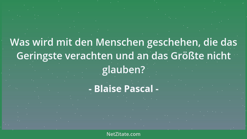 Blaise Pascal - Was wird mit den Menschen geschehen, die das Geringste verachten und an das Größte nicht glauben?...