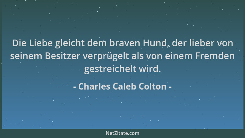 Charles Caleb Colton - Die Liebe gleicht dem braven Hund, der lieber von seinem Besitzer verprügelt als von einem Fremden g...