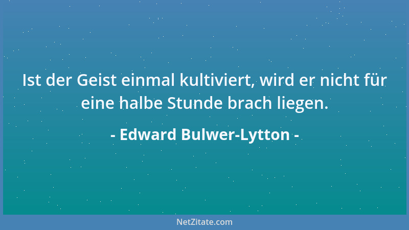 Edward Bulwer-Lytton - Ist der Geist einmal kultiviert, wird er nicht für eine halbe Stunde brach liegen....