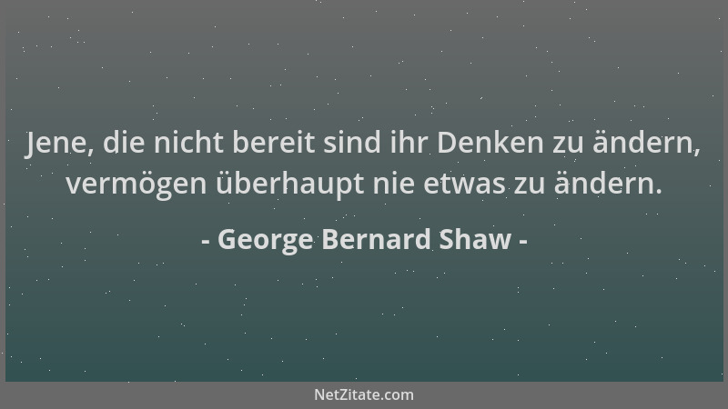 George Bernard Shaw - Jene, die nicht bereit sind ihr Denken zu ändern, vermögen überhaupt nie etwas zu ändern....
