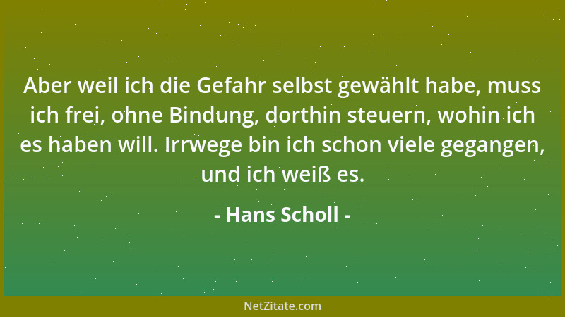 Hans Scholl - Aber weil ich die Gefahr selbst gewählt habe, muss ich frei, ohne Bindung, dorthin steuern, wohin ich es habe...
