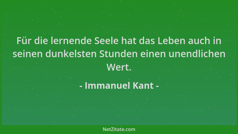 Immanuel Kant - Für die lernende Seele hat das Leben auch in seinen dunkelsten Stunden einen unendlichen Wert....