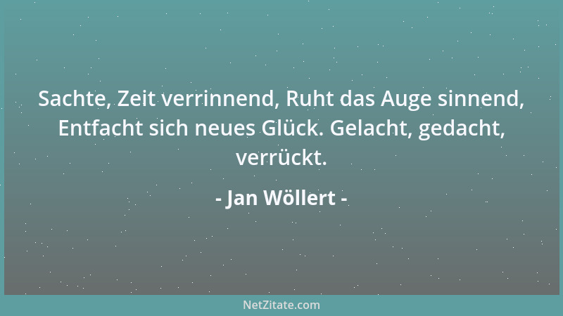 Jan Wöllert - Sachte, Zeit verrinnend, Ruht das Auge sinnend, Entfacht sich neues Glück. Gelacht, gedacht, verrückt....