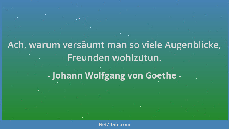 Johann Wolfgang von Goethe - Ach, warum versäumt man so viele Augenblicke, Freunden wohlzutun....
